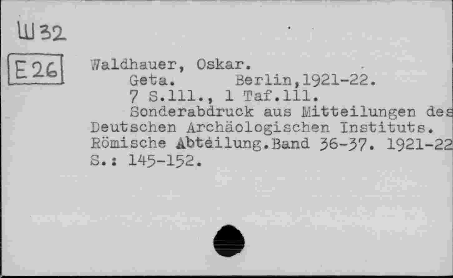 ﻿Ш52.
E2G
Waldhauer, Oskar.
Geta. Berlin,1921-22.
7 s.111., 1 Taf.111.
Sonderabdruck aus Mitteilungen des Deutschen Archäologischen Instituts. Römische Abteilung.Band 56-57. 1921-22 s.j 145-152.